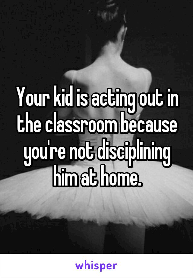 Your kid is acting out in the classroom because you're not disciplining him at home.