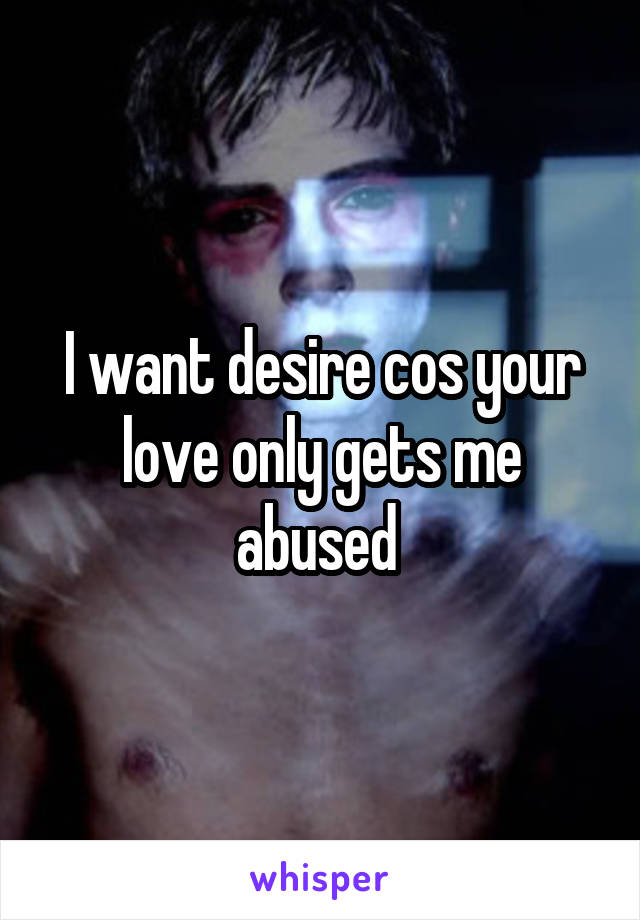 I want desire cos your love only gets me abused 