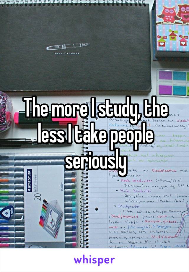 The more I study, the less I take people seriously