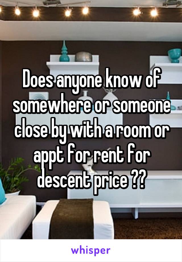 Does anyone know of somewhere or someone close by with a room or appt for rent for descent price ??