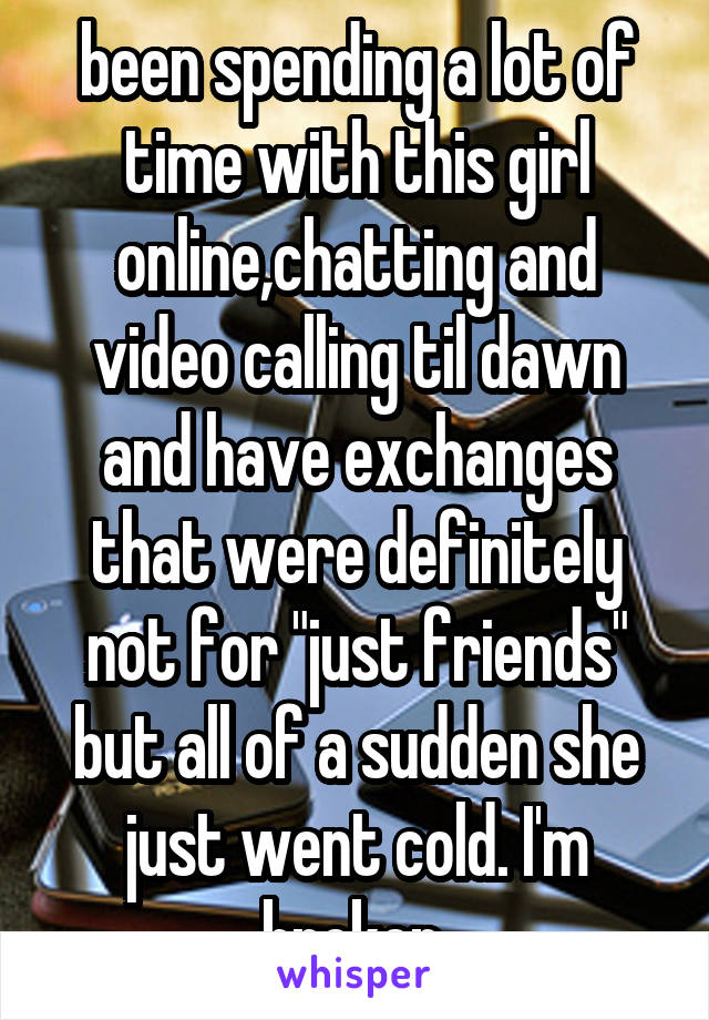 been spending a lot of time with this girl online,chatting and video calling til dawn and have exchanges that were definitely not for "just friends" but all of a sudden she just went cold. I'm broken.