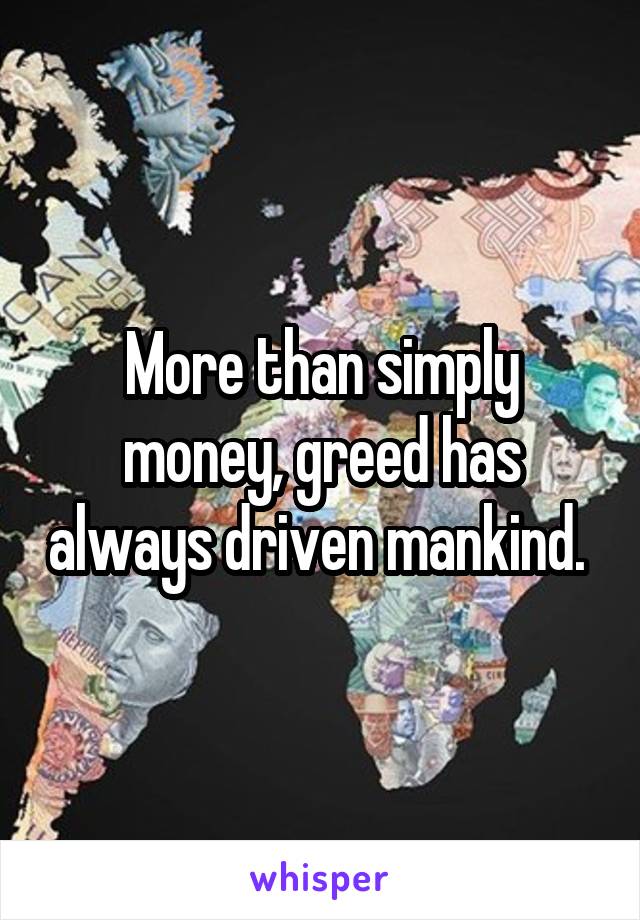 More than simply money, greed has always driven mankind. 