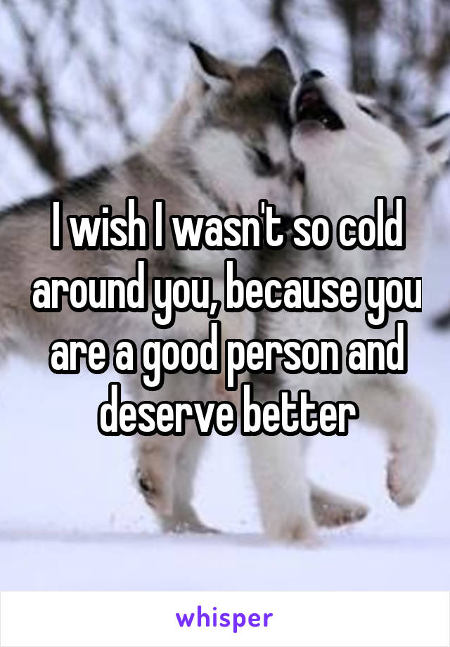 I wish I wasn't so cold around you, because you are a good person and deserve better