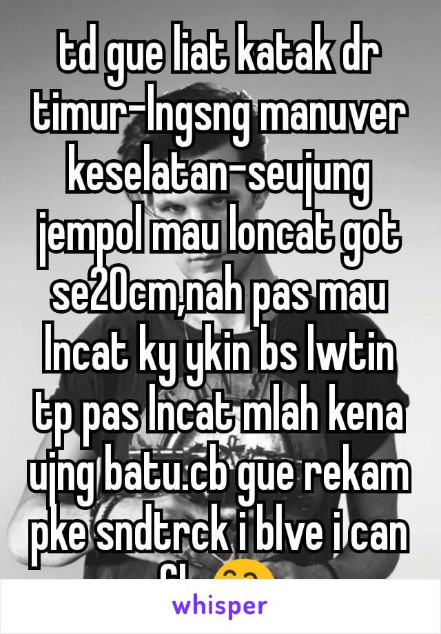 td gue liat katak dr timur-lngsng manuver keselatan-seujung jempol mau loncat got se20cm,nah pas mau lncat ky ykin bs lwtin tp pas lncat mlah kena ujng batu.cb gue rekam pke sndtrck i blve i can fly😅