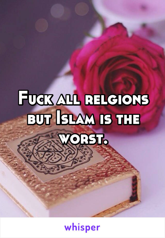 Fuck all relgions but Islam is the worst.