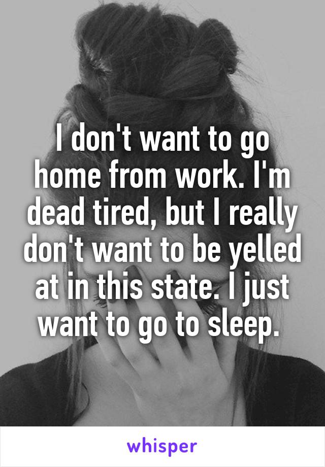 I don't want to go home from work. I'm dead tired, but I really don't want to be yelled at in this state. I just want to go to sleep. 