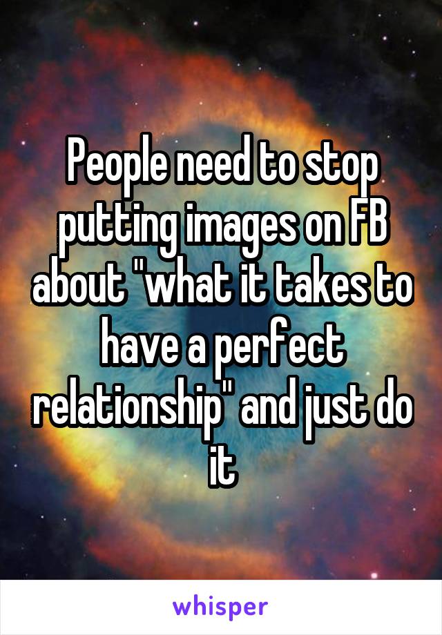 People need to stop putting images on FB about "what it takes to have a perfect relationship" and just do it