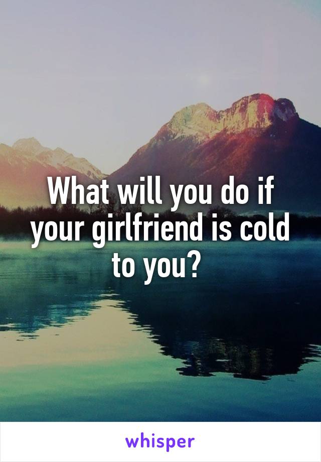 What will you do if your girlfriend is cold to you? 