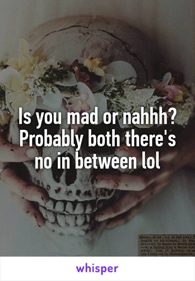 Is you mad or nahhh? Probably both there's no in between lol