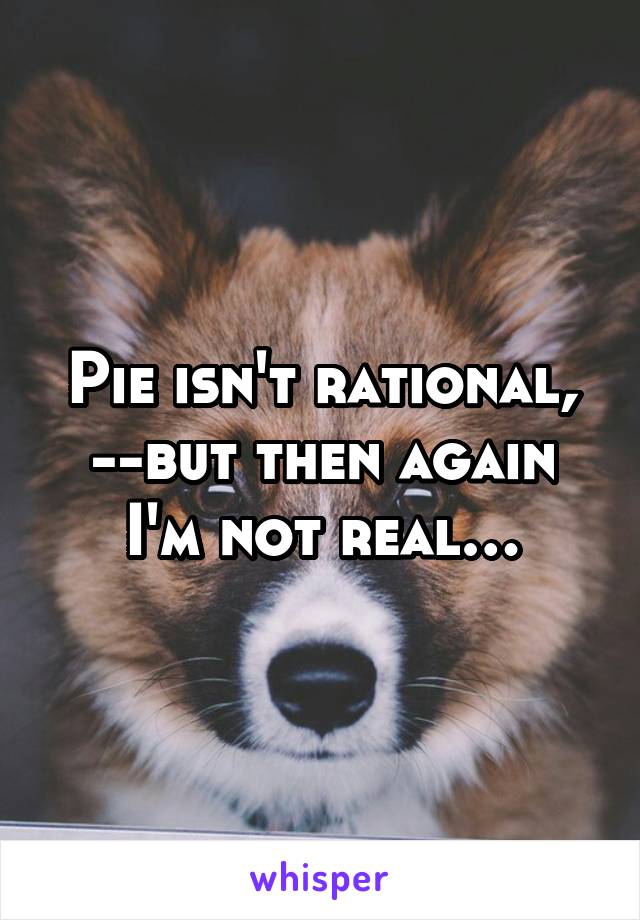 Pie isn't rational, --but then again I'm not real…