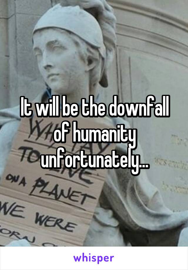 It will be the downfall of humanity unfortunately...