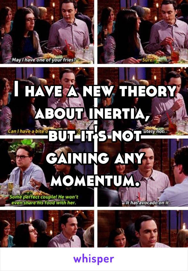 I have a new theory about inertia, 
but it's not gaining any momentum.