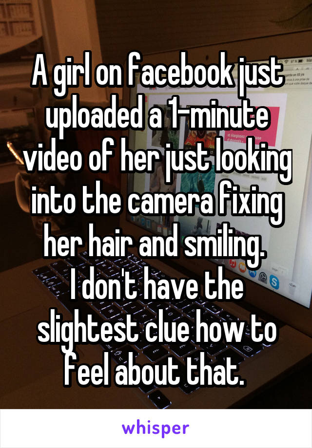 A girl on facebook just uploaded a 1-minute video of her just looking into the camera fixing her hair and smiling. 
I don't have the slightest clue how to feel about that. 