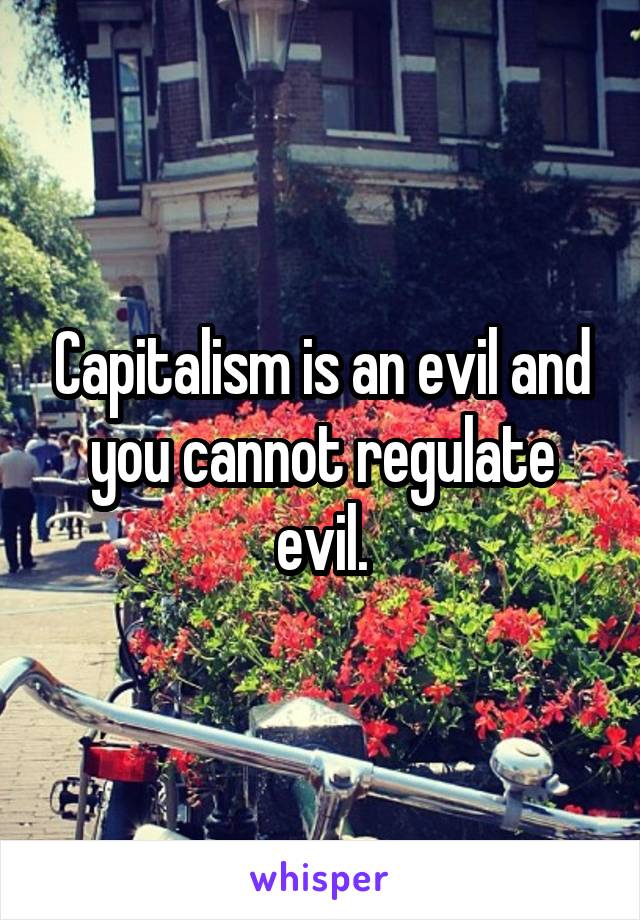 Capitalism is an evil and you cannot regulate evil.