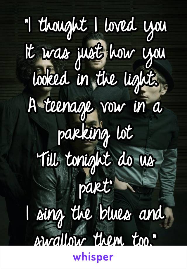 "I thought I loved you
It was just how you looked in the light.
A teenage vow in a parking lot
'Till tonight do us part'
I sing the blues and swallow them too."