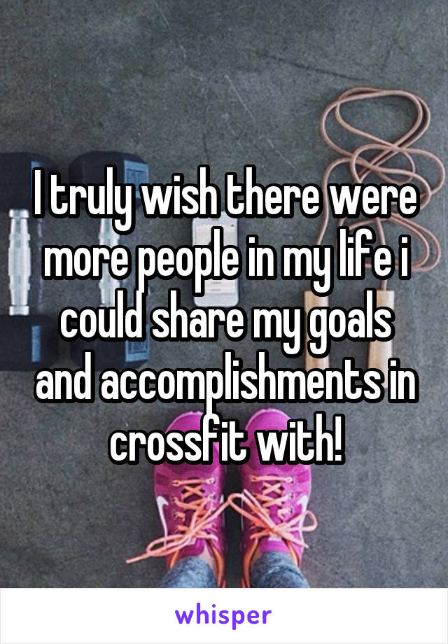 I truly wish there were more people in my life i could share my goals and accomplishments in crossfit with!