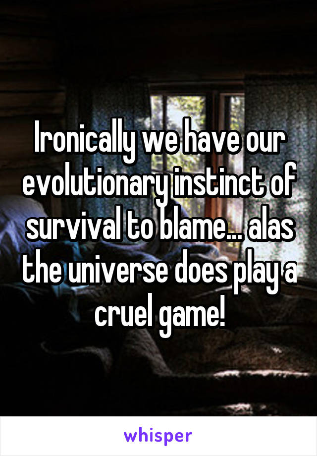 Ironically we have our evolutionary instinct of survival to blame... alas the universe does play a cruel game!