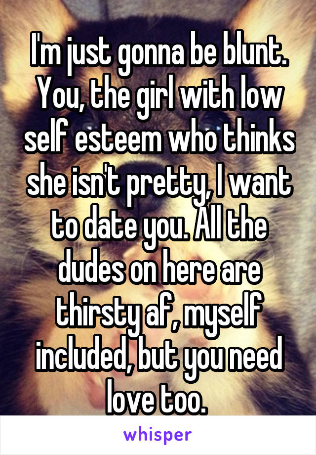 I'm just gonna be blunt. You, the girl with low self esteem who thinks she isn't pretty, I want to date you. All the dudes on here are thirsty af, myself included, but you need love too. 