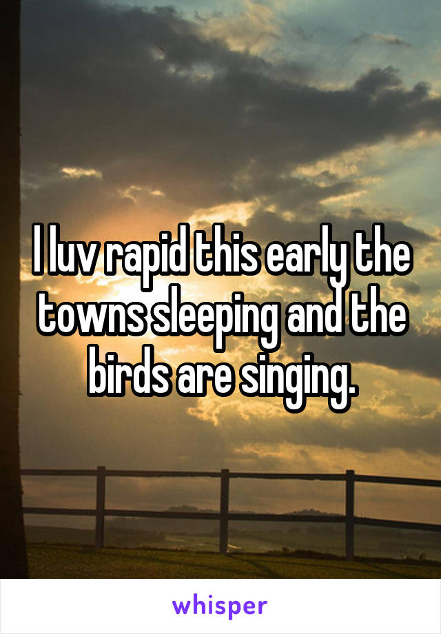 l luv rapid this early the towns sleeping and the birds are singing.