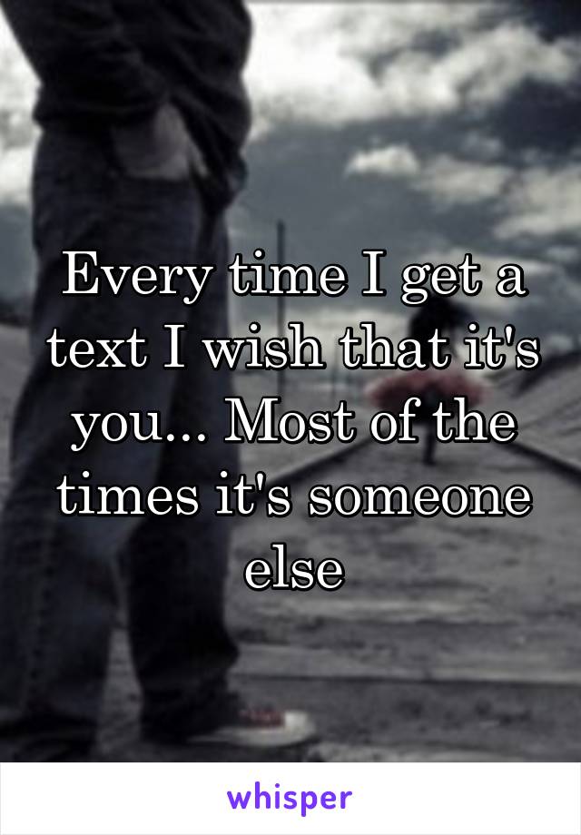 Every time I get a text I wish that it's you... Most of the times it's someone else