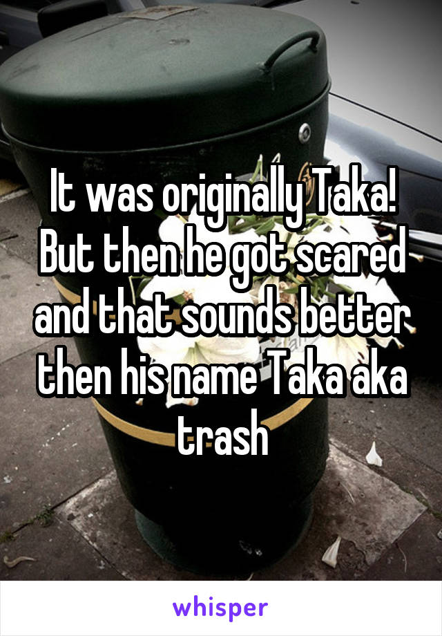 It was originally Taka! But then he got scared and that sounds better then his name Taka aka trash