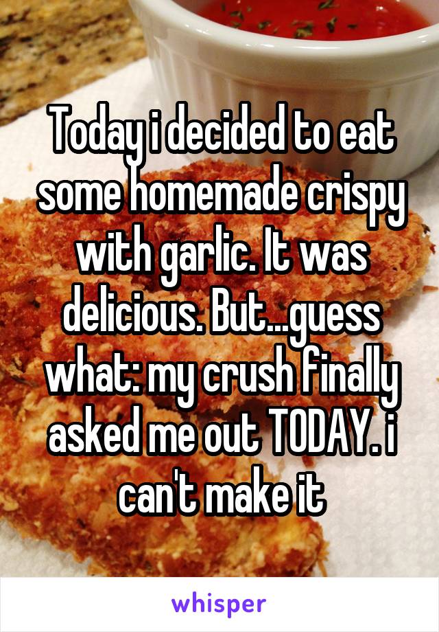 Today i decided to eat some homemade crispy with garlic. It was delicious. But...guess what: my crush finally asked me out TODAY. i can't make it