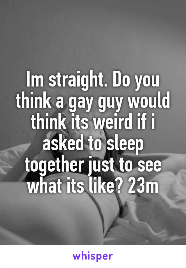 Im straight. Do you think a gay guy would think its weird if i asked to sleep together just to see what its like? 23m