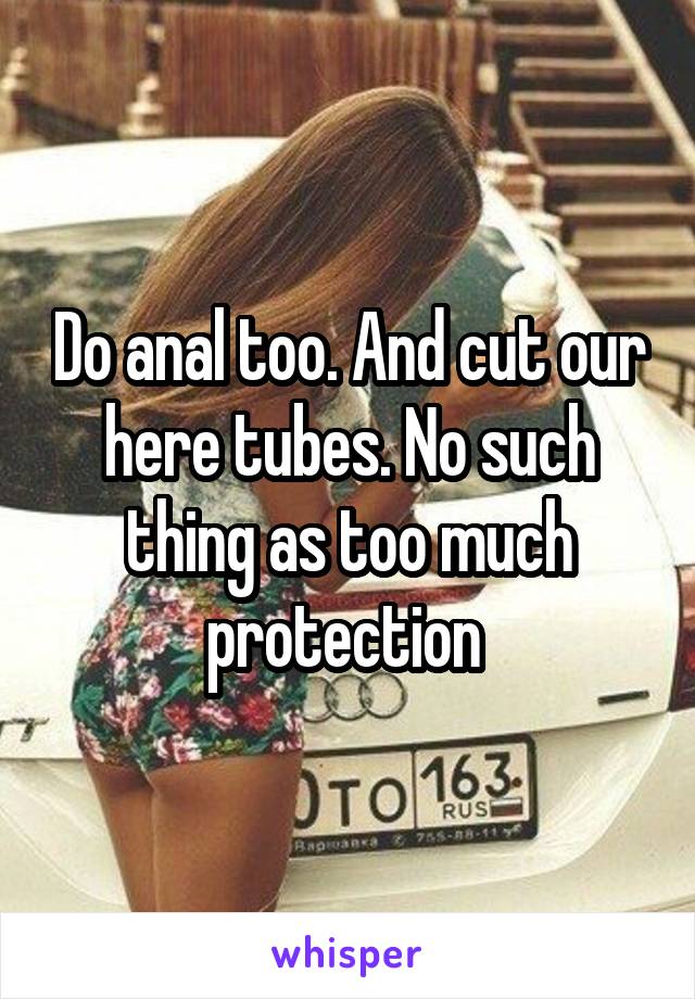 Do anal too. And cut our here tubes. No such thing as too much protection 