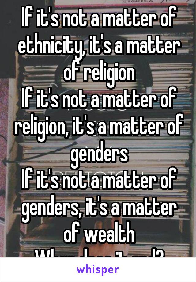 If it's not a matter of ethnicity, it's a matter of religion
If it's not a matter of religion, it's a matter of genders
If it's not a matter of genders, it's a matter of wealth
When does it end?