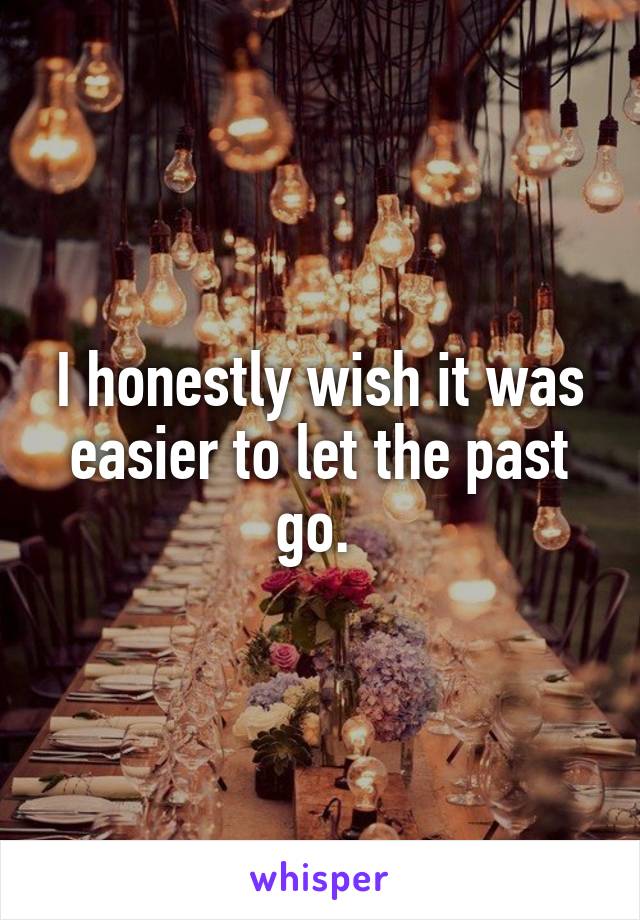 I honestly wish it was easier to let the past go. 