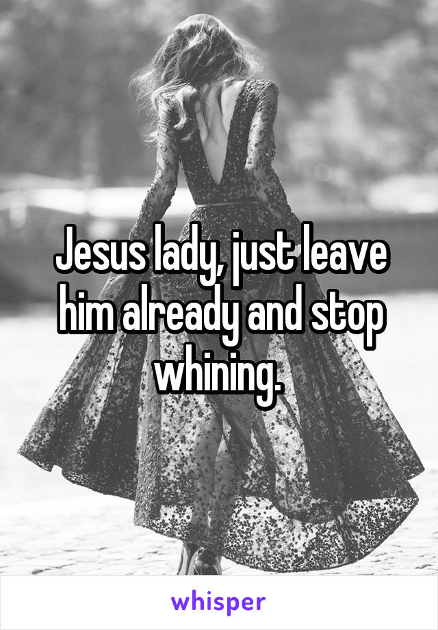 Jesus lady, just leave him already and stop whining. 