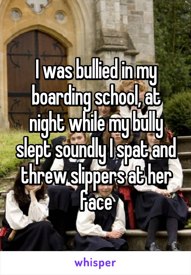 I was bullied in my boarding school, at night while my bully slept soundly I spat and threw slippers at her face