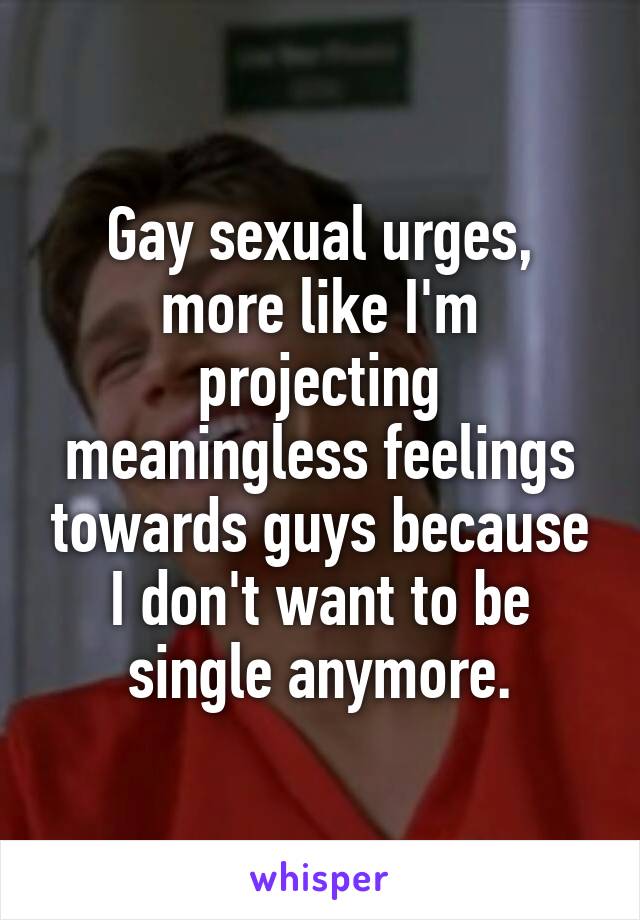 Gay sexual urges, more like I'm projecting meaningless feelings towards guys because I don't want to be single anymore.