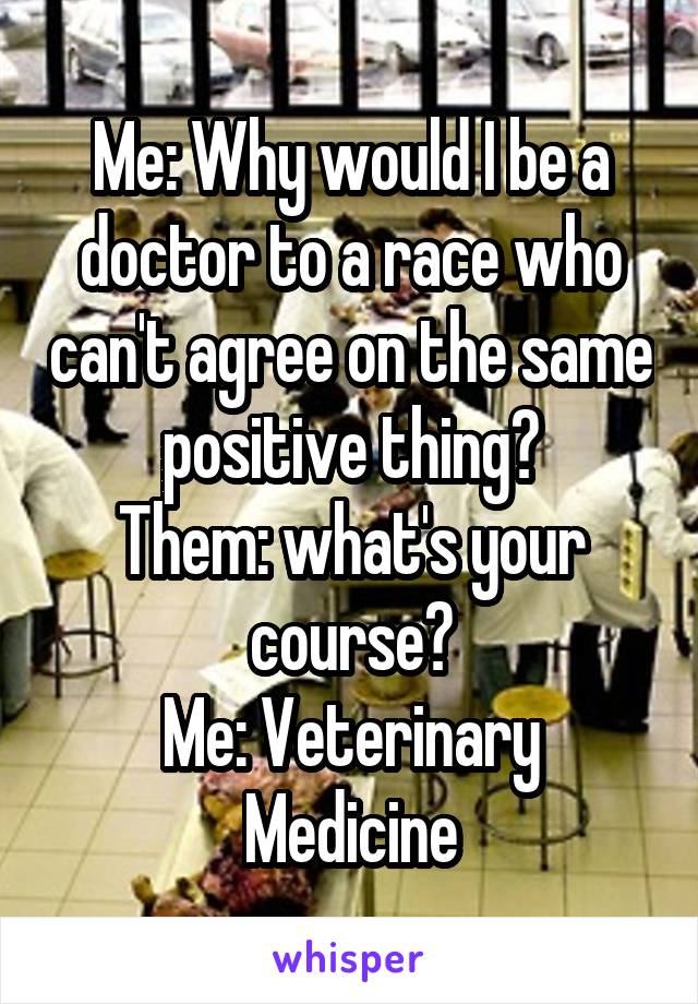 Me: Why would I be a doctor to a race who can't agree on the same positive thing?
Them: what's your course?
Me: Veterinary Medicine