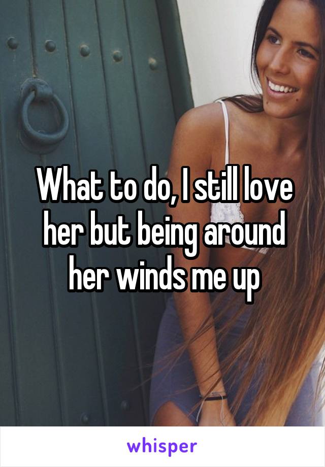 What to do, I still love her but being around her winds me up