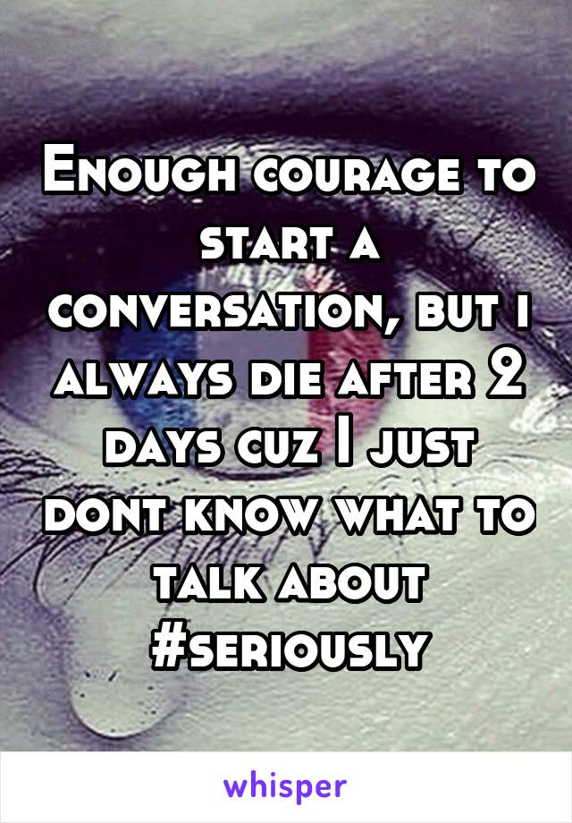 Enough courage to start a conversation, but i always die after 2 days cuz I just dont know what to talk about #seriously