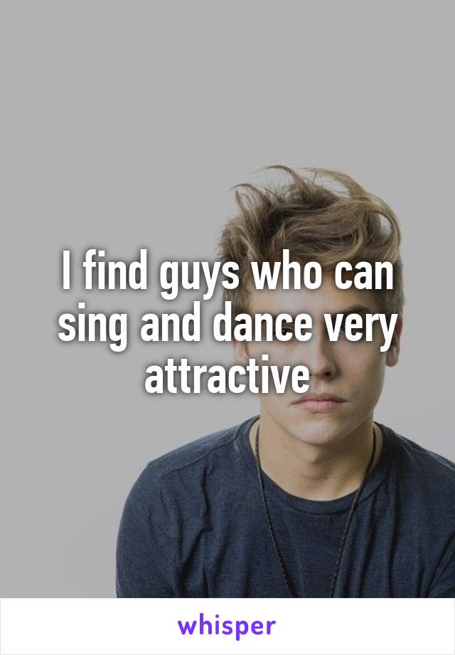 I find guys who can sing and dance very attractive