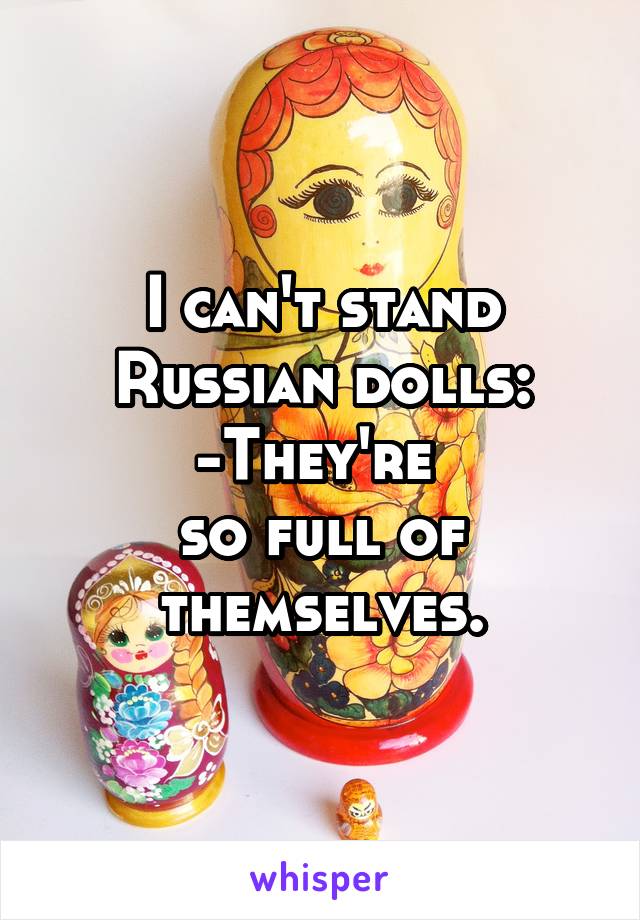 I can't stand Russian dolls:
-They're 
so full of themselves.