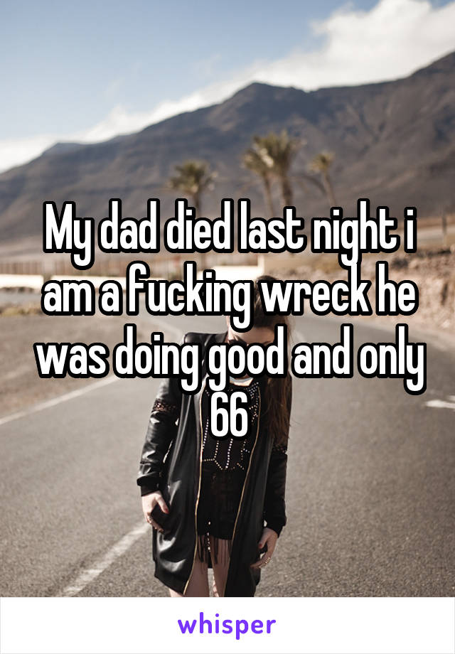 My dad died last night i am a fucking wreck he was doing good and only 66