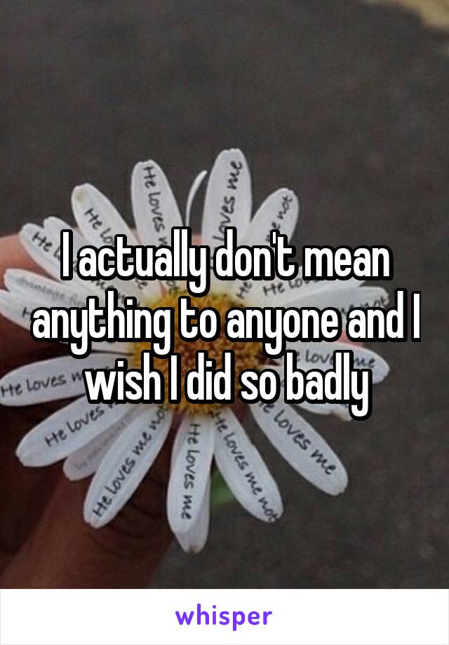 I actually don't mean anything to anyone and I wish I did so badly