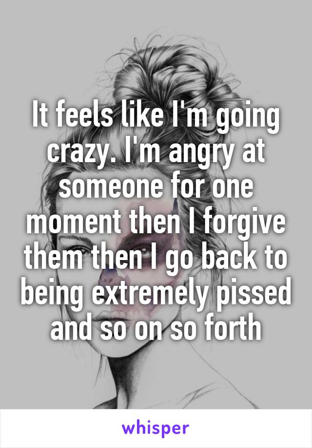 It feels like I'm going crazy. I'm angry at someone for one moment then I forgive them then I go back to being extremely pissed and so on so forth