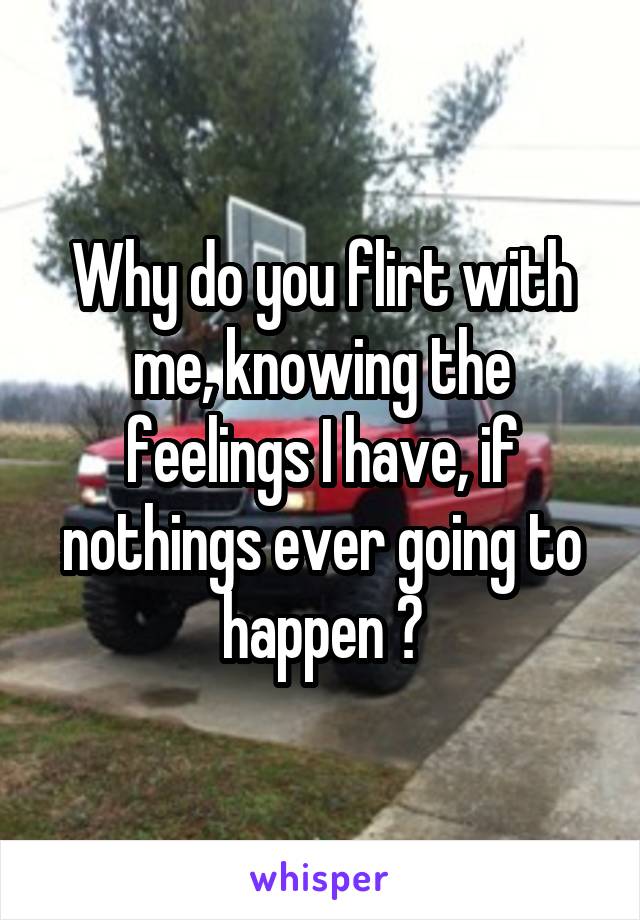 Why do you flirt with me, knowing the feelings I have, if nothings ever going to happen ?