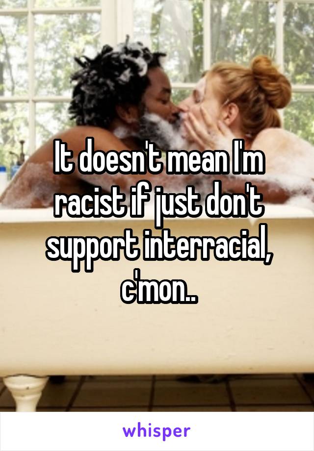 It doesn't mean I'm racist if just don't support interracial, c'mon..