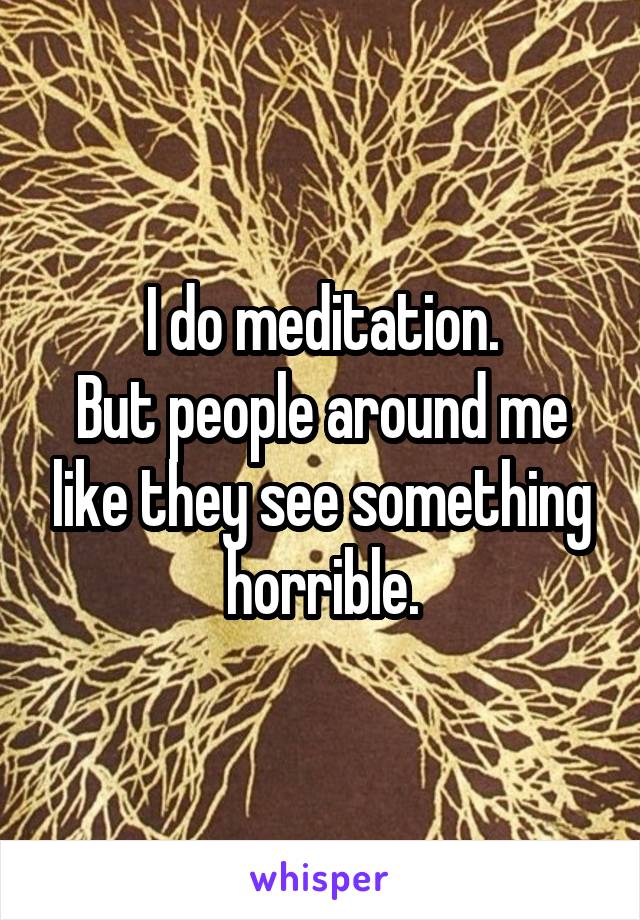 I do meditation.
But people around me like they see something horrible.