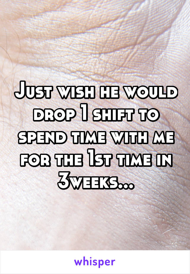 Just wish he would drop 1 shift to spend time with me for the 1st time in 3weeks...