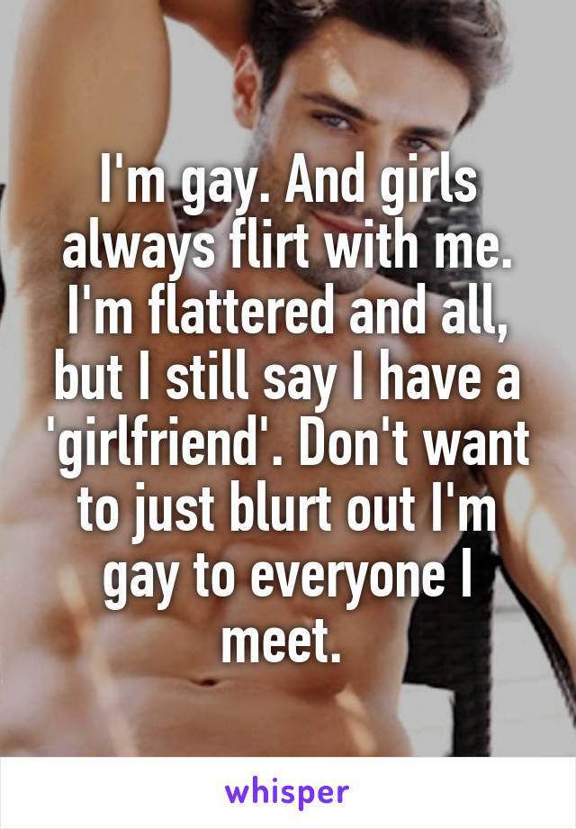 I'm gay. And girls always flirt with me. I'm flattered and all, but I still say I have a 'girlfriend'. Don't want to just blurt out I'm gay to everyone I meet. 