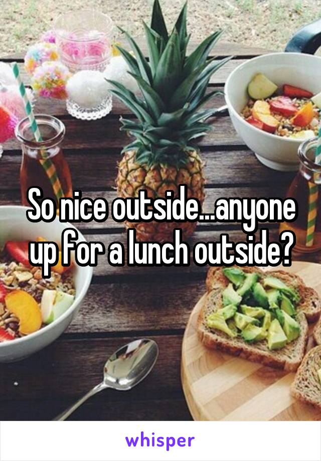 So nice outside...anyone up for a lunch outside?