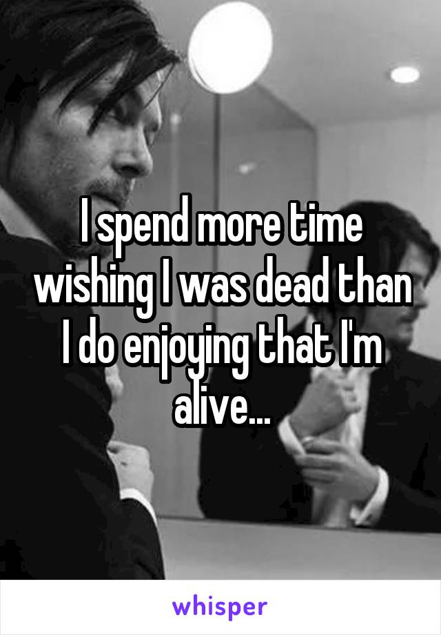 I spend more time wishing I was dead than I do enjoying that I'm alive...