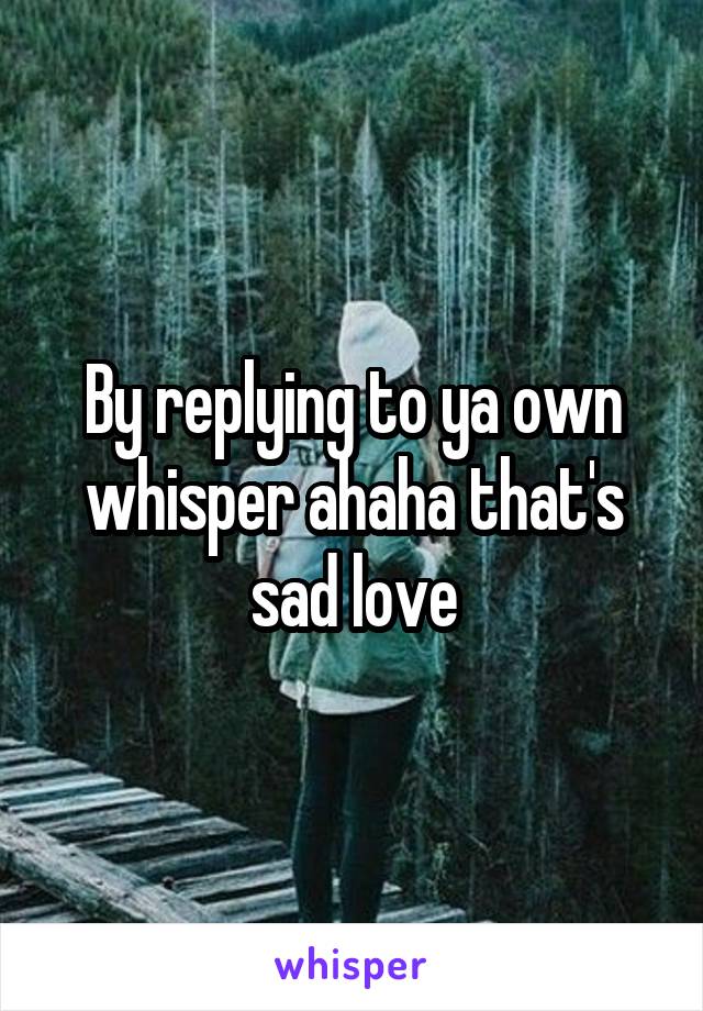 By replying to ya own whisper ahaha that's sad love