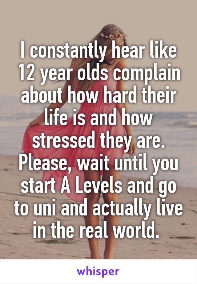 I constantly hear like 12 year olds complain about how hard their life is and how stressed they are. Please, wait until you start A Levels and go to uni and actually live in the real world. 